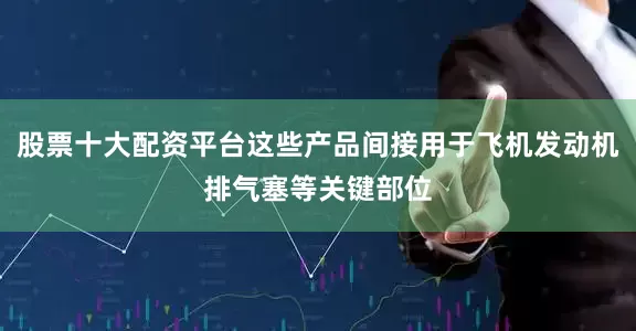 股票十大配资平台这些产品间接用于飞机发动机排气塞等关键部位