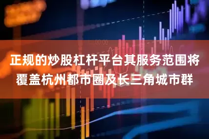 正规的炒股杠杆平台其服务范围将覆盖杭州都市圈及长三角城市群