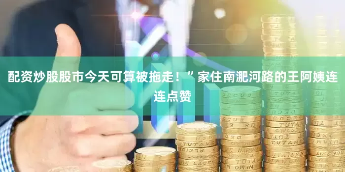 配资炒股股市今天可算被拖走！”家住南淝河路的王阿姨连连点赞