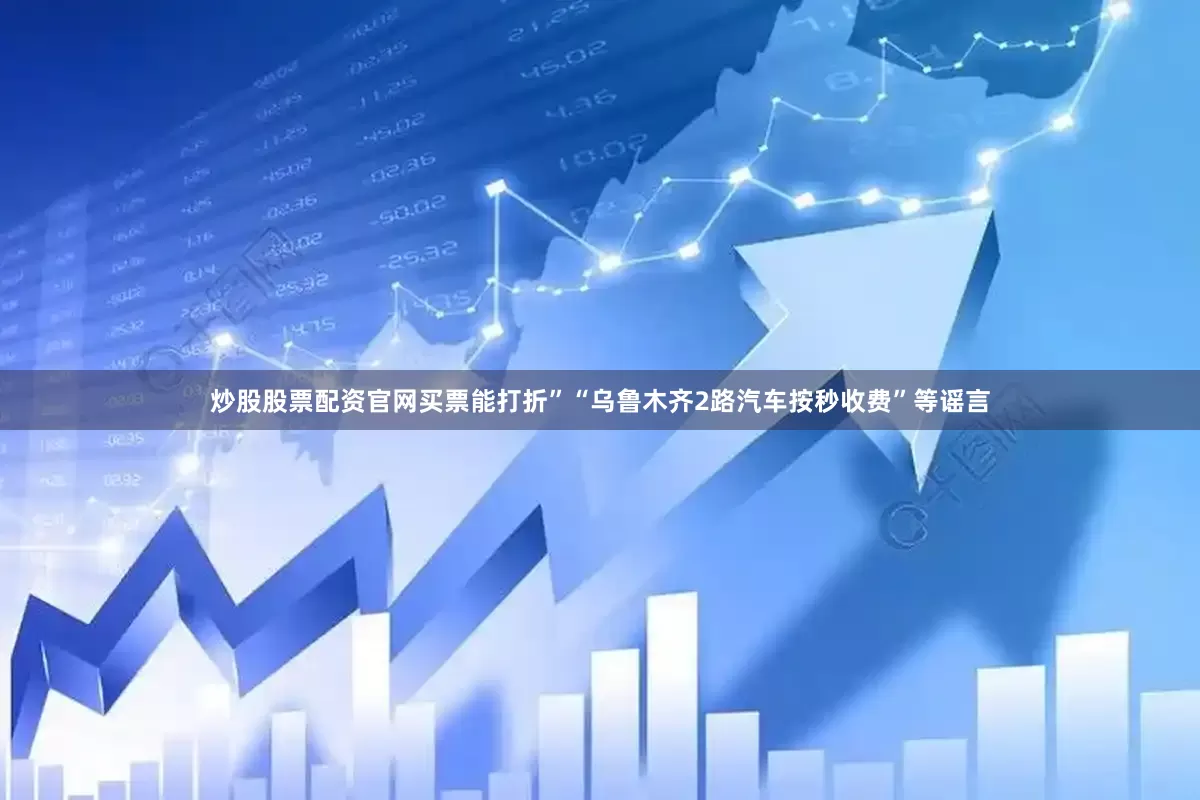炒股股票配资官网买票能打折”“乌鲁木齐2路汽车按秒收费”等谣言