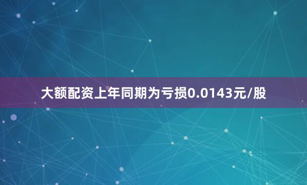 大额配资上年同期为亏损0.0143元/股