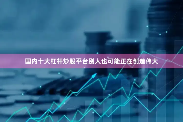 国内十大杠杆炒股平台别人也可能正在创造伟大
