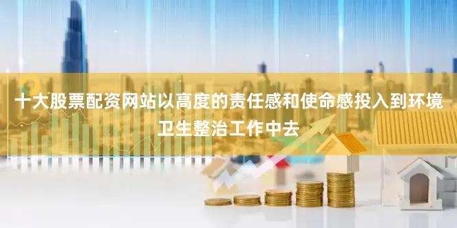 十大股票配资网站以高度的责任感和使命感投入到环境卫生整治工作中去