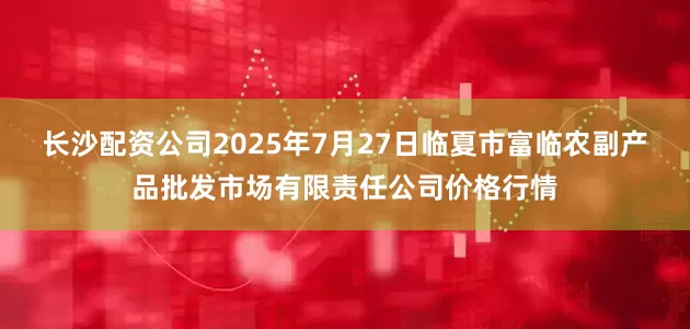 长沙配资公司2025年7月27日临夏市富临农副产品批发市场有限责任公司价格行情