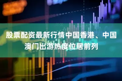 股票配资最新行情中国香港、中国澳门出游热度位居前列