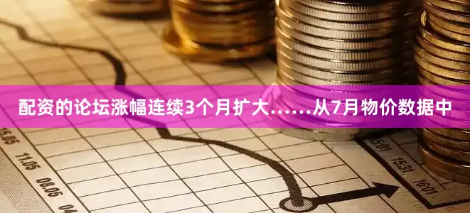 配资的论坛涨幅连续3个月扩大……从7月物价数据中