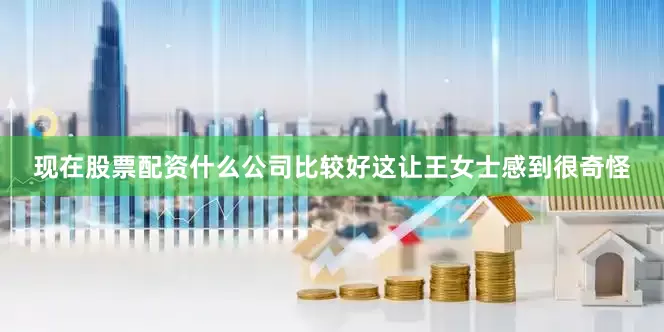 现在股票配资什么公司比较好这让王女士感到很奇怪