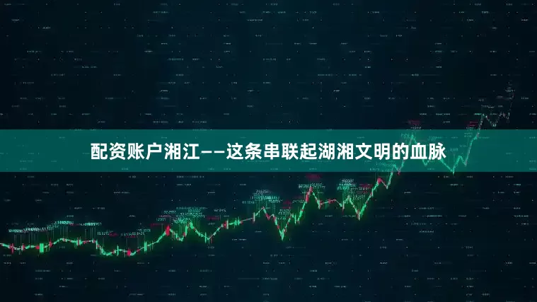 配资账户湘江——这条串联起湖湘文明的血脉